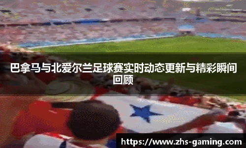 巴拿马与北爱尔兰足球赛实时动态更新与精彩瞬间回顾