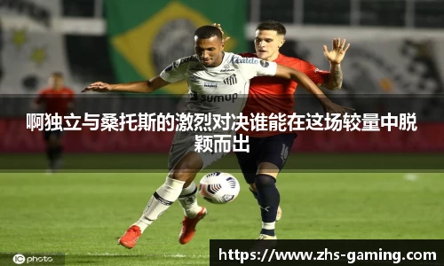 啊独立与桑托斯的激烈对决谁能在这场较量中脱颖而出