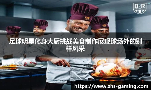 足球明星化身大厨挑战美食制作展现球场外的别样风采